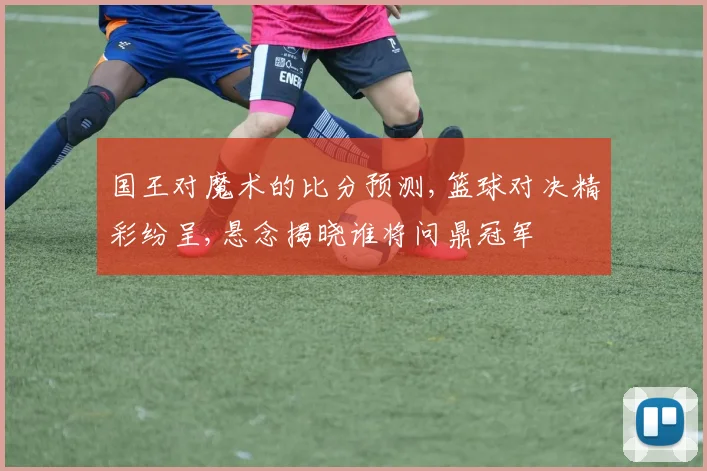 国王对魔术的比分预测,篮球对决精彩纷呈,悬念揭晓谁将问鼎冠军